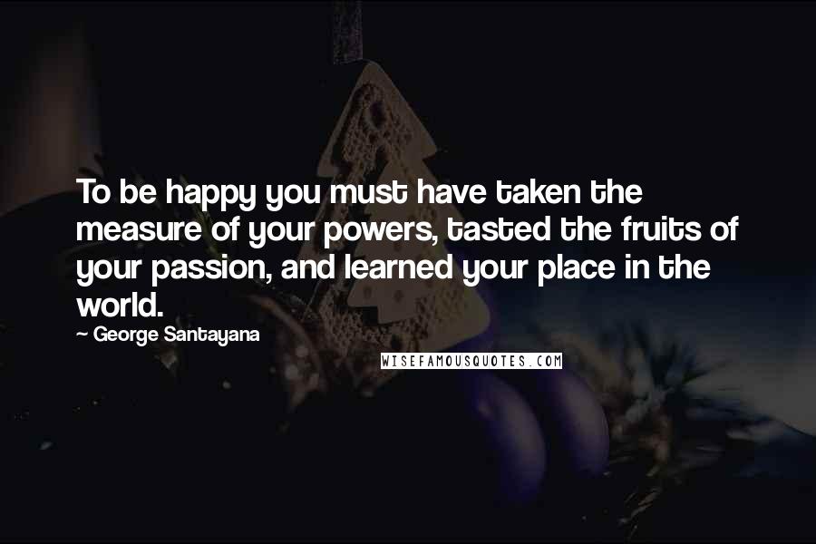 George Santayana Quotes: To be happy you must have taken the measure of your powers, tasted the fruits of your passion, and learned your place in the world.