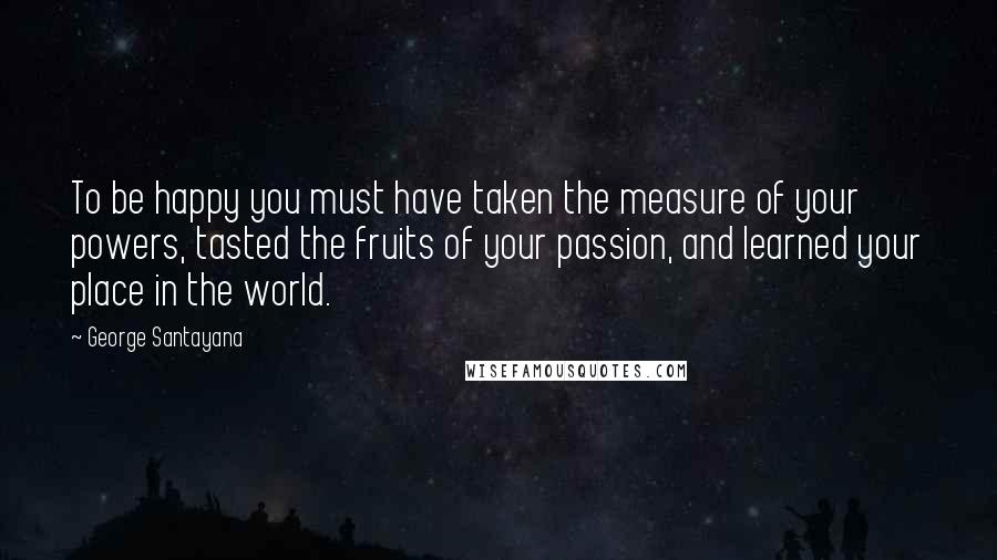 George Santayana Quotes: To be happy you must have taken the measure of your powers, tasted the fruits of your passion, and learned your place in the world.