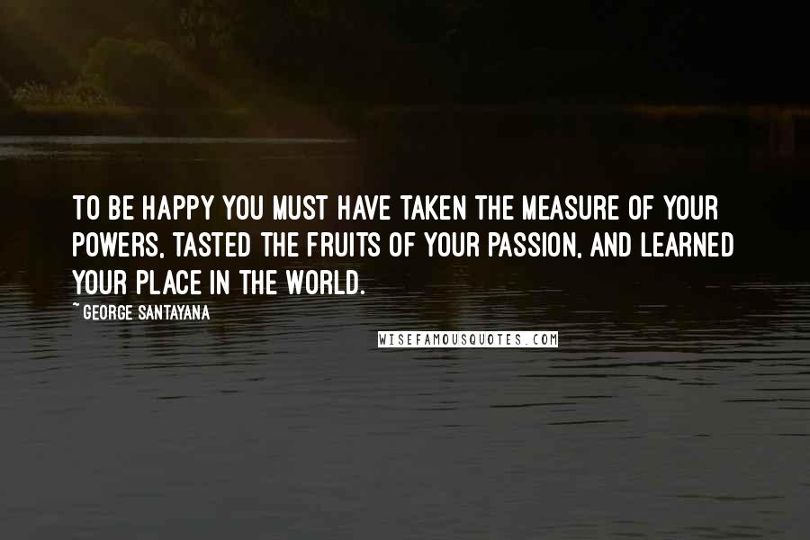 George Santayana Quotes: To be happy you must have taken the measure of your powers, tasted the fruits of your passion, and learned your place in the world.