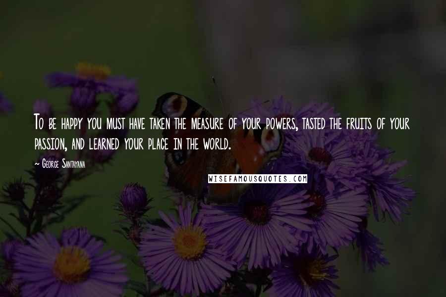 George Santayana Quotes: To be happy you must have taken the measure of your powers, tasted the fruits of your passion, and learned your place in the world.