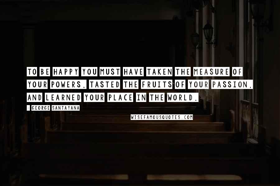 George Santayana Quotes: To be happy you must have taken the measure of your powers, tasted the fruits of your passion, and learned your place in the world.