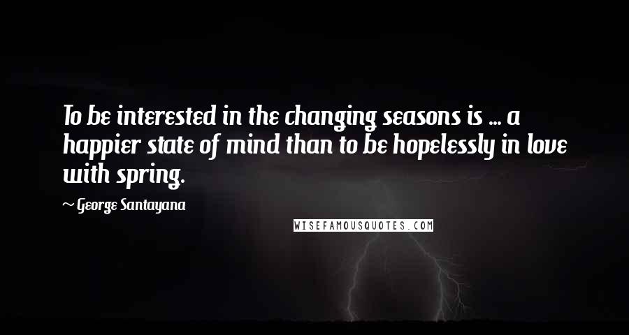 George Santayana Quotes: To be interested in the changing seasons is ... a happier state of mind than to be hopelessly in love with spring.