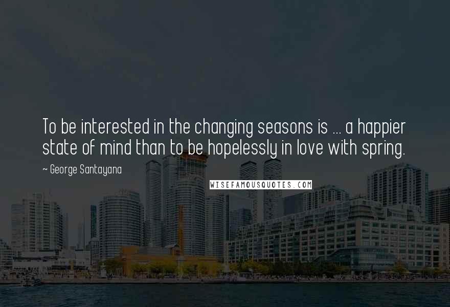 George Santayana Quotes: To be interested in the changing seasons is ... a happier state of mind than to be hopelessly in love with spring.