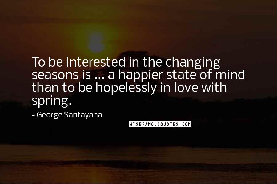 George Santayana Quotes: To be interested in the changing seasons is ... a happier state of mind than to be hopelessly in love with spring.