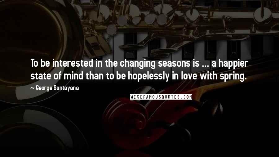 George Santayana Quotes: To be interested in the changing seasons is ... a happier state of mind than to be hopelessly in love with spring.