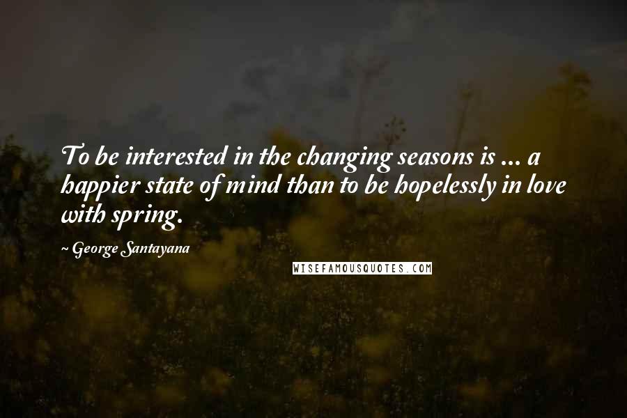 George Santayana Quotes: To be interested in the changing seasons is ... a happier state of mind than to be hopelessly in love with spring.