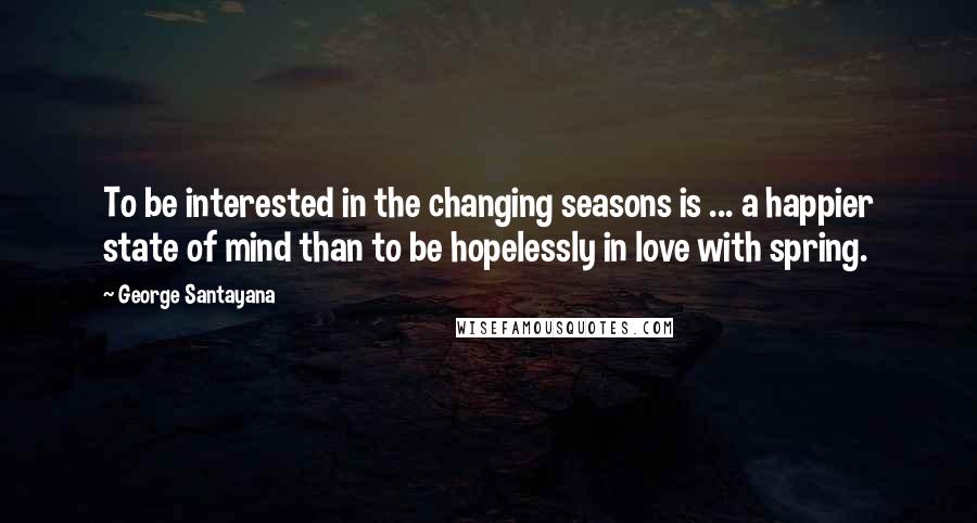 George Santayana Quotes: To be interested in the changing seasons is ... a happier state of mind than to be hopelessly in love with spring.