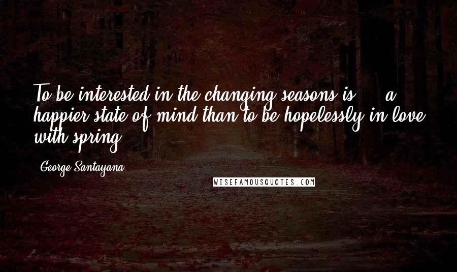 George Santayana Quotes: To be interested in the changing seasons is ... a happier state of mind than to be hopelessly in love with spring.