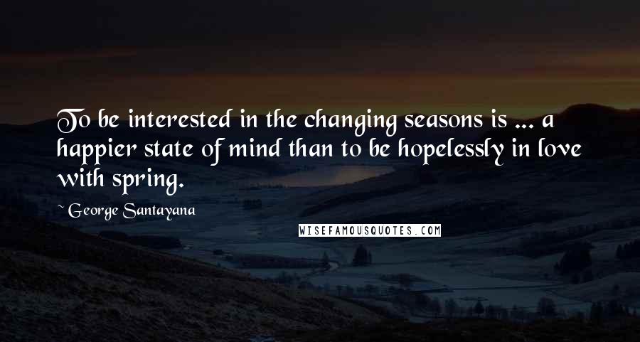 George Santayana Quotes: To be interested in the changing seasons is ... a happier state of mind than to be hopelessly in love with spring.