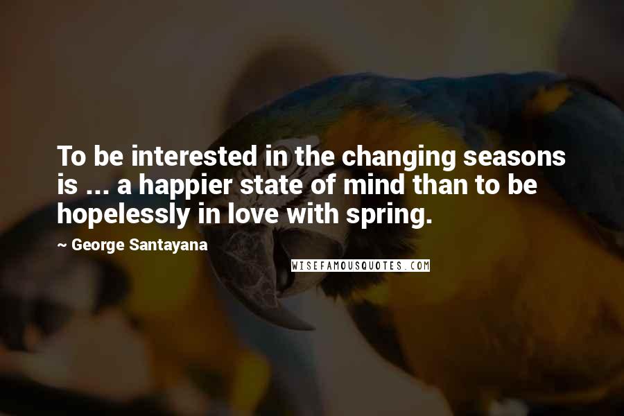 George Santayana Quotes: To be interested in the changing seasons is ... a happier state of mind than to be hopelessly in love with spring.