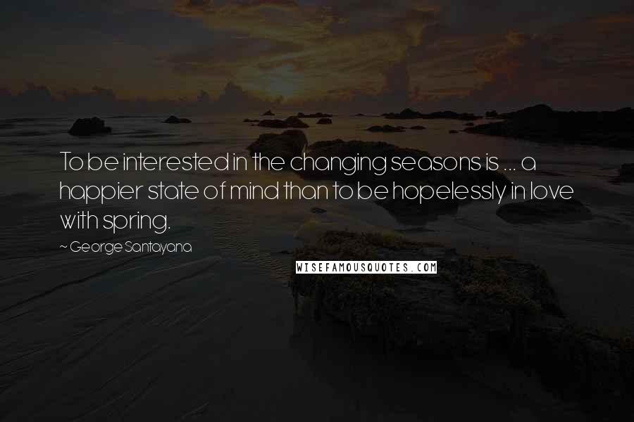 George Santayana Quotes: To be interested in the changing seasons is ... a happier state of mind than to be hopelessly in love with spring.