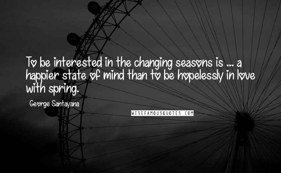 George Santayana Quotes: To be interested in the changing seasons is ... a happier state of mind than to be hopelessly in love with spring.