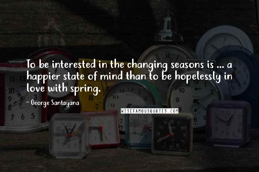 George Santayana Quotes: To be interested in the changing seasons is ... a happier state of mind than to be hopelessly in love with spring.