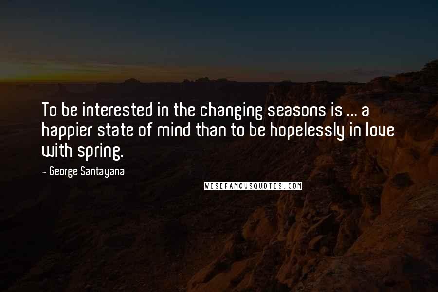 George Santayana Quotes: To be interested in the changing seasons is ... a happier state of mind than to be hopelessly in love with spring.