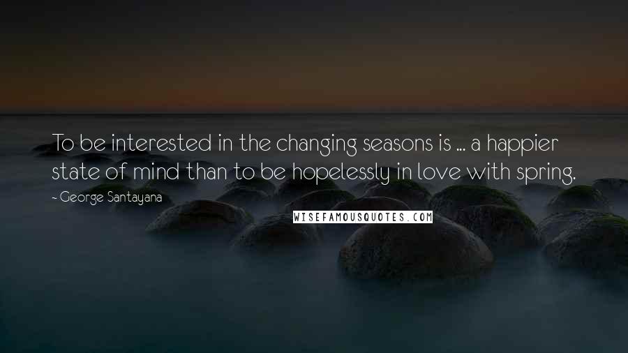 George Santayana Quotes: To be interested in the changing seasons is ... a happier state of mind than to be hopelessly in love with spring.