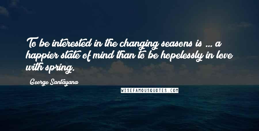 George Santayana Quotes: To be interested in the changing seasons is ... a happier state of mind than to be hopelessly in love with spring.