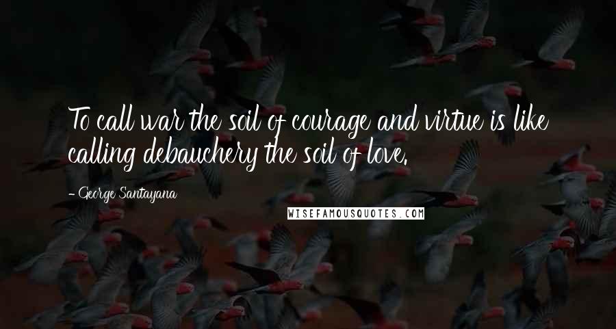 George Santayana Quotes: To call war the soil of courage and virtue is like calling debauchery the soil of love.