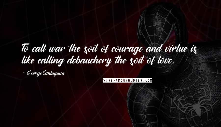 George Santayana Quotes: To call war the soil of courage and virtue is like calling debauchery the soil of love.