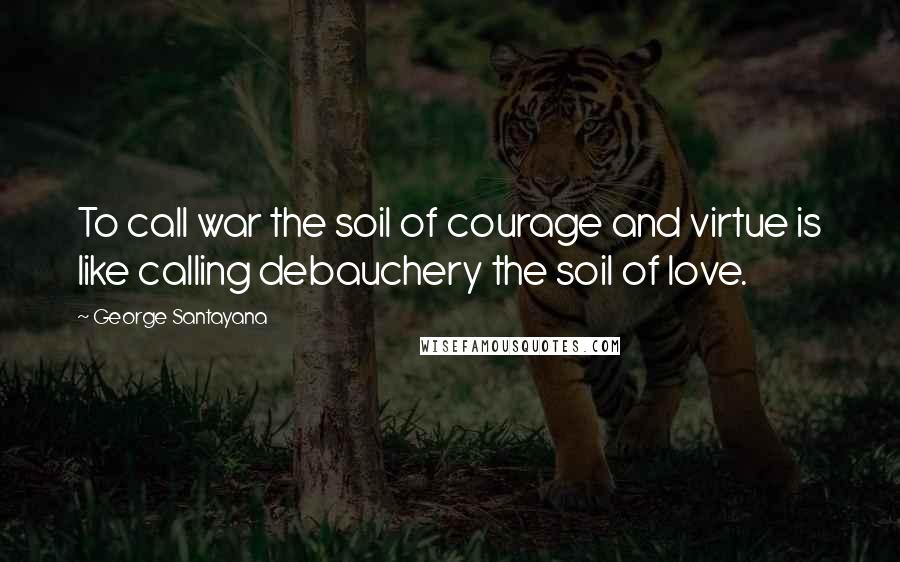 George Santayana Quotes: To call war the soil of courage and virtue is like calling debauchery the soil of love.