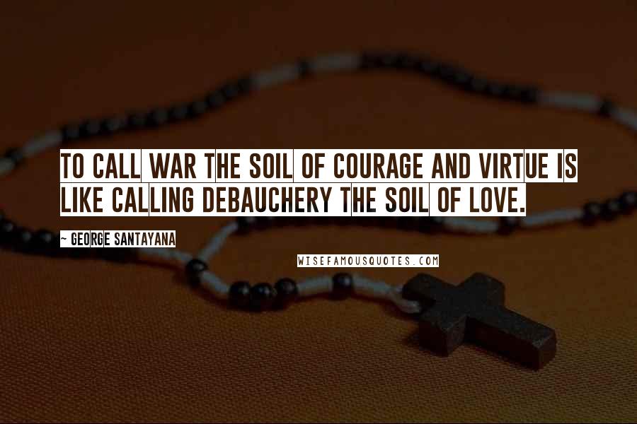 George Santayana Quotes: To call war the soil of courage and virtue is like calling debauchery the soil of love.