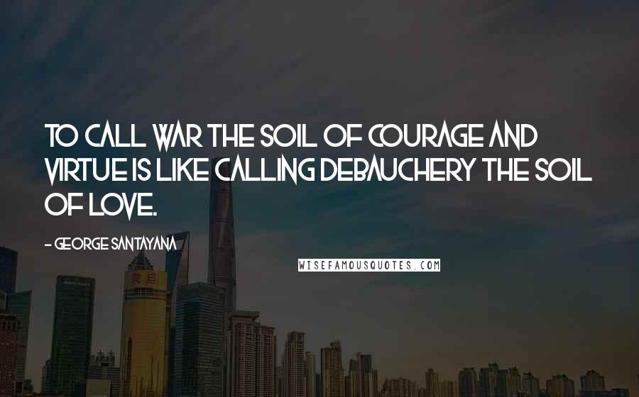 George Santayana Quotes: To call war the soil of courage and virtue is like calling debauchery the soil of love.