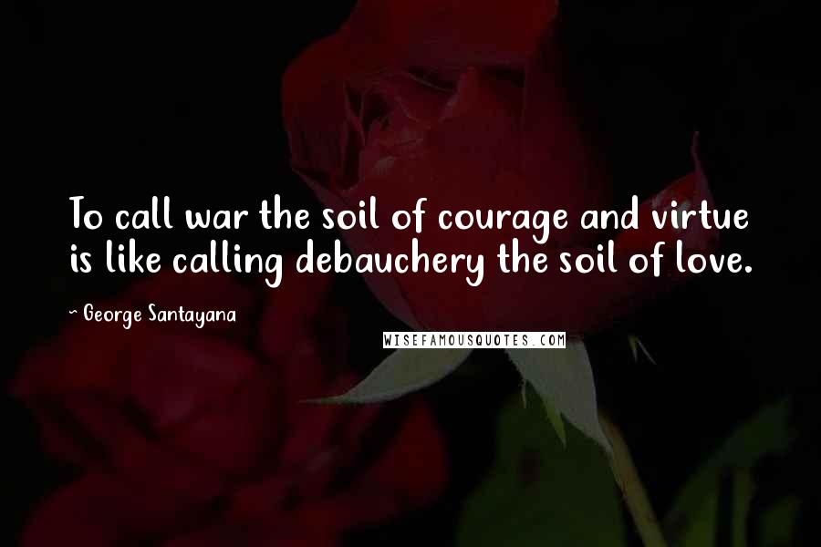 George Santayana Quotes: To call war the soil of courage and virtue is like calling debauchery the soil of love.