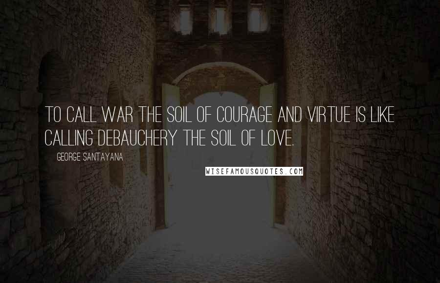 George Santayana Quotes: To call war the soil of courage and virtue is like calling debauchery the soil of love.