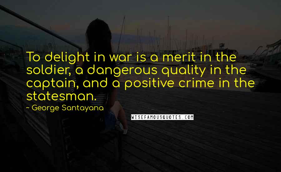 George Santayana Quotes: To delight in war is a merit in the soldier, a dangerous quality in the captain, and a positive crime in the statesman.