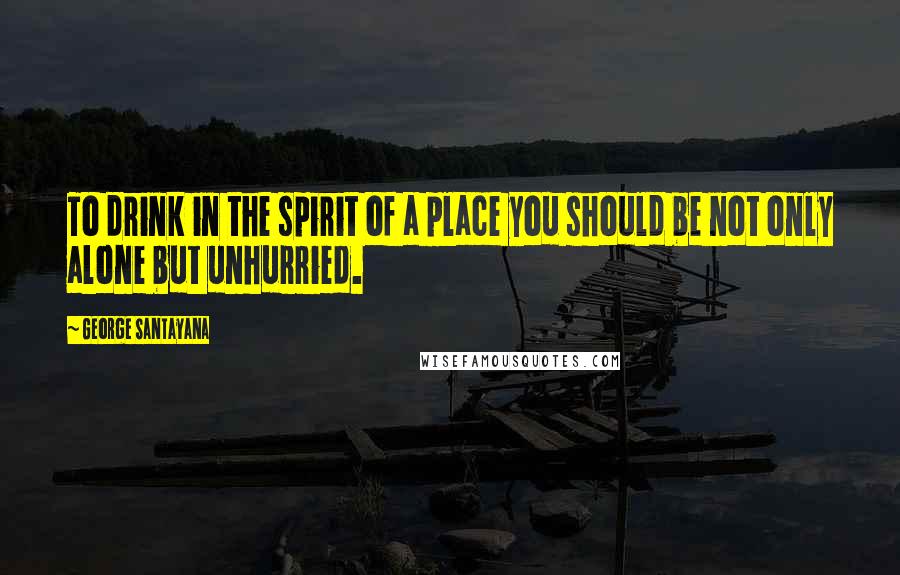 George Santayana Quotes: To drink in the spirit of a place you should be not only alone but unhurried.