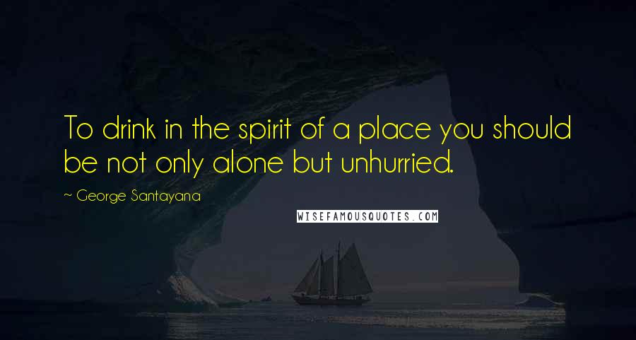George Santayana Quotes: To drink in the spirit of a place you should be not only alone but unhurried.