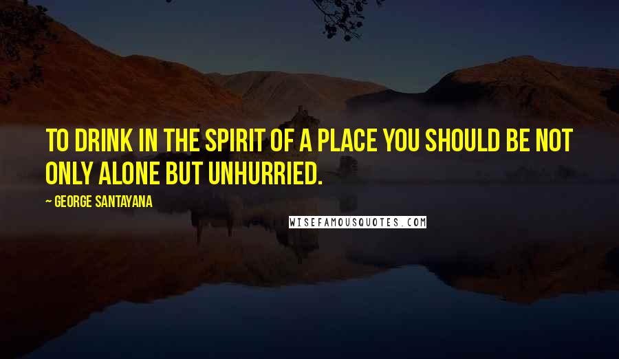 George Santayana Quotes: To drink in the spirit of a place you should be not only alone but unhurried.