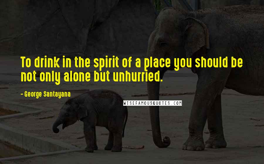 George Santayana Quotes: To drink in the spirit of a place you should be not only alone but unhurried.