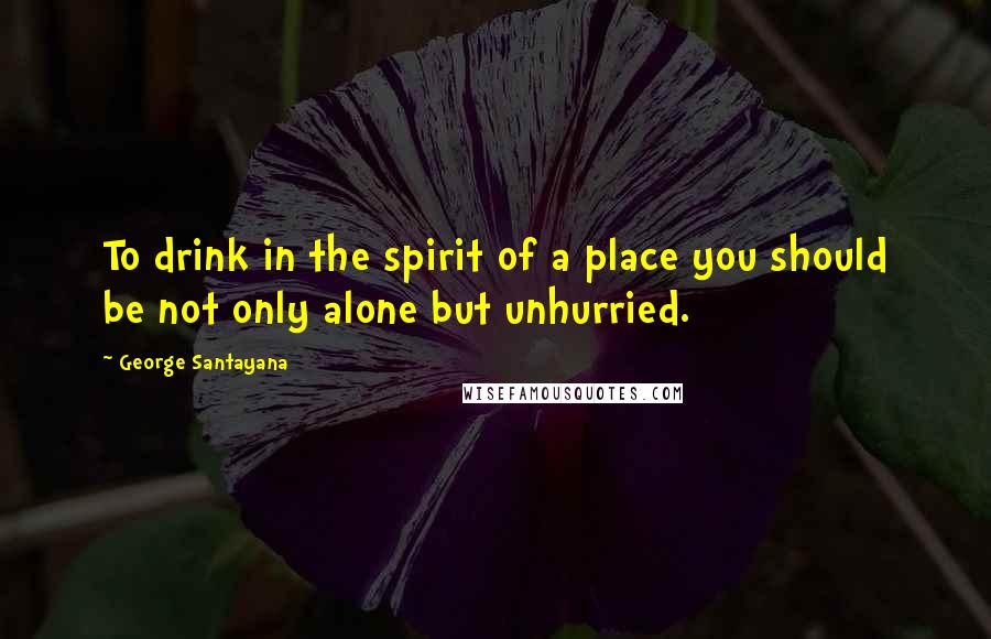 George Santayana Quotes: To drink in the spirit of a place you should be not only alone but unhurried.