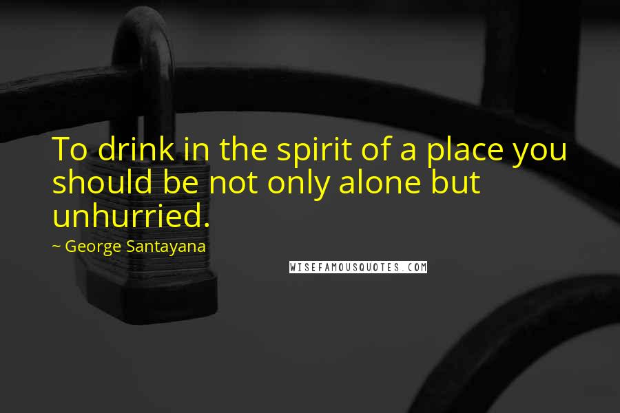 George Santayana Quotes: To drink in the spirit of a place you should be not only alone but unhurried.