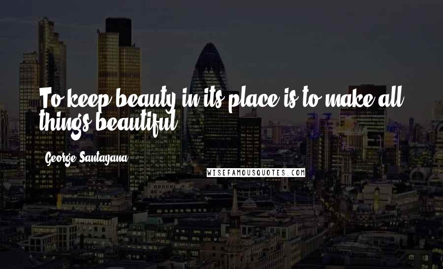 George Santayana Quotes: To keep beauty in its place is to make all things beautiful.