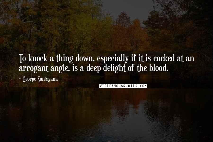 George Santayana Quotes: To knock a thing down, especially if it is cocked at an arrogant angle, is a deep delight of the blood.