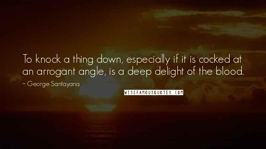 George Santayana Quotes: To knock a thing down, especially if it is cocked at an arrogant angle, is a deep delight of the blood.