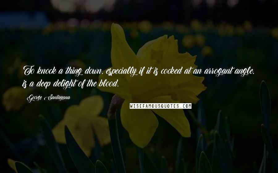 George Santayana Quotes: To knock a thing down, especially if it is cocked at an arrogant angle, is a deep delight of the blood.