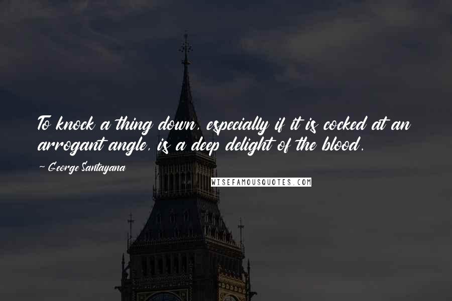 George Santayana Quotes: To knock a thing down, especially if it is cocked at an arrogant angle, is a deep delight of the blood.
