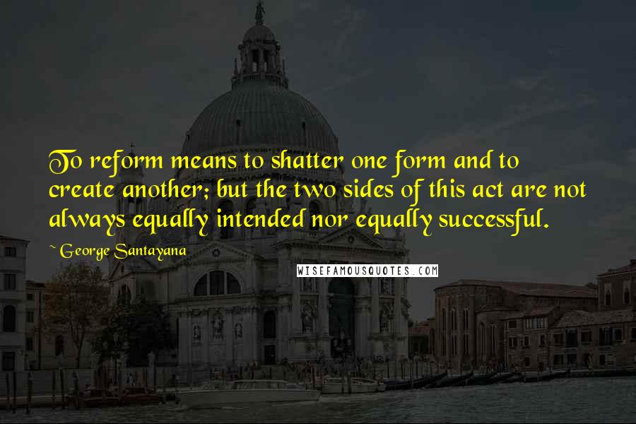 George Santayana Quotes: To reform means to shatter one form and to create another; but the two sides of this act are not always equally intended nor equally successful.