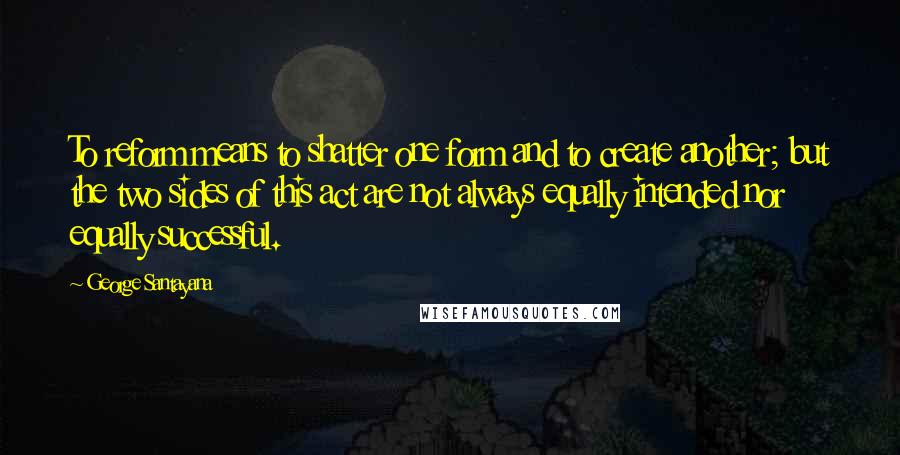 George Santayana Quotes: To reform means to shatter one form and to create another; but the two sides of this act are not always equally intended nor equally successful.