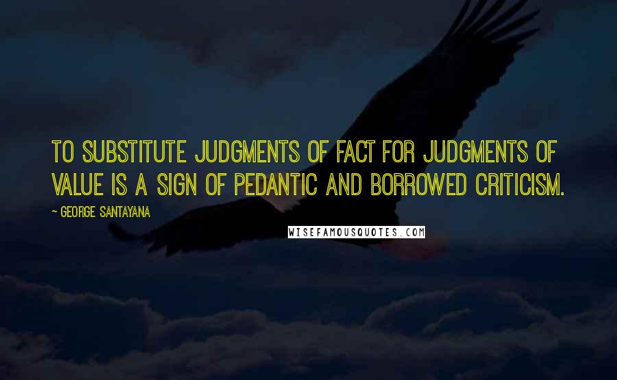 George Santayana Quotes: To substitute judgments of fact for judgments of value is a sign of pedantic and borrowed criticism.