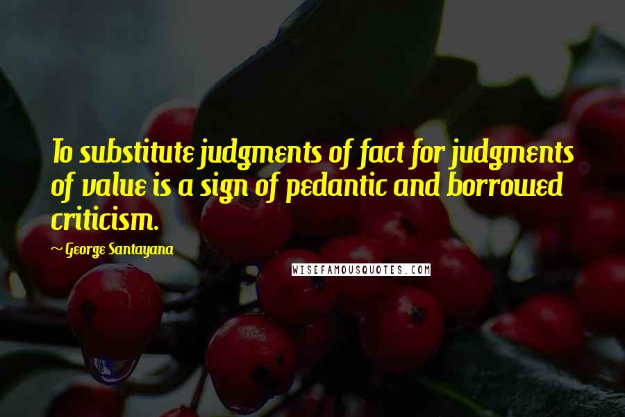 George Santayana Quotes: To substitute judgments of fact for judgments of value is a sign of pedantic and borrowed criticism.