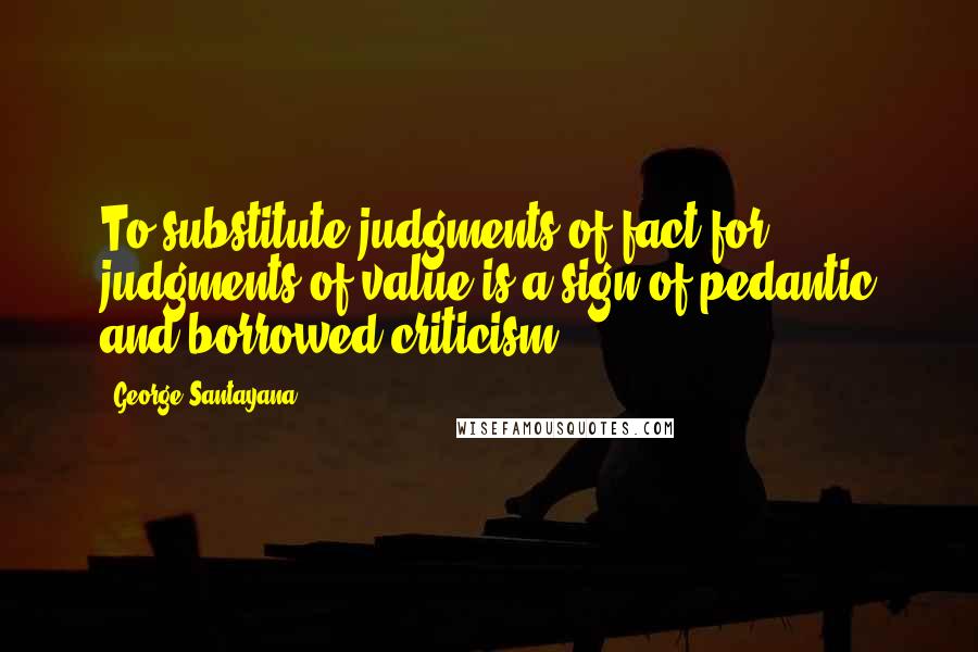 George Santayana Quotes: To substitute judgments of fact for judgments of value is a sign of pedantic and borrowed criticism.