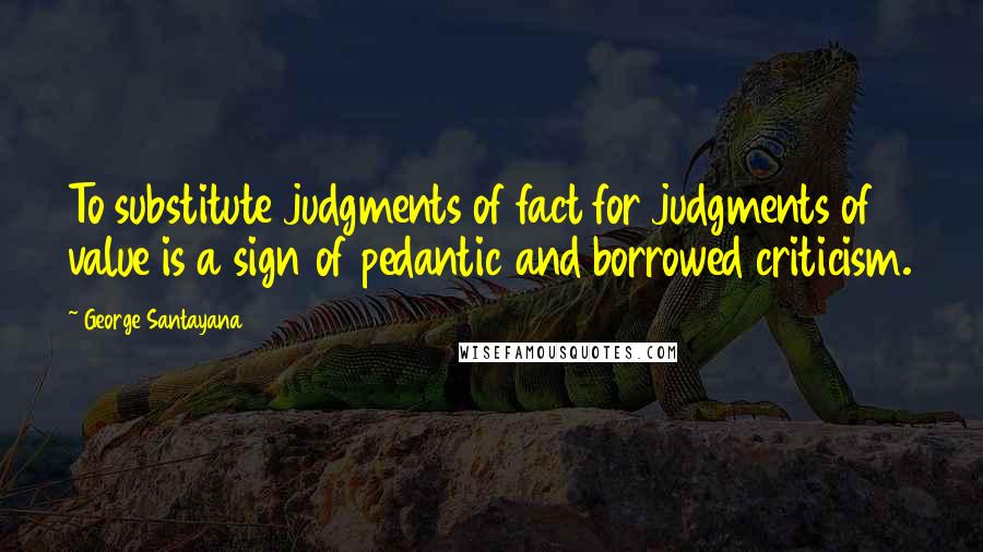 George Santayana Quotes: To substitute judgments of fact for judgments of value is a sign of pedantic and borrowed criticism.