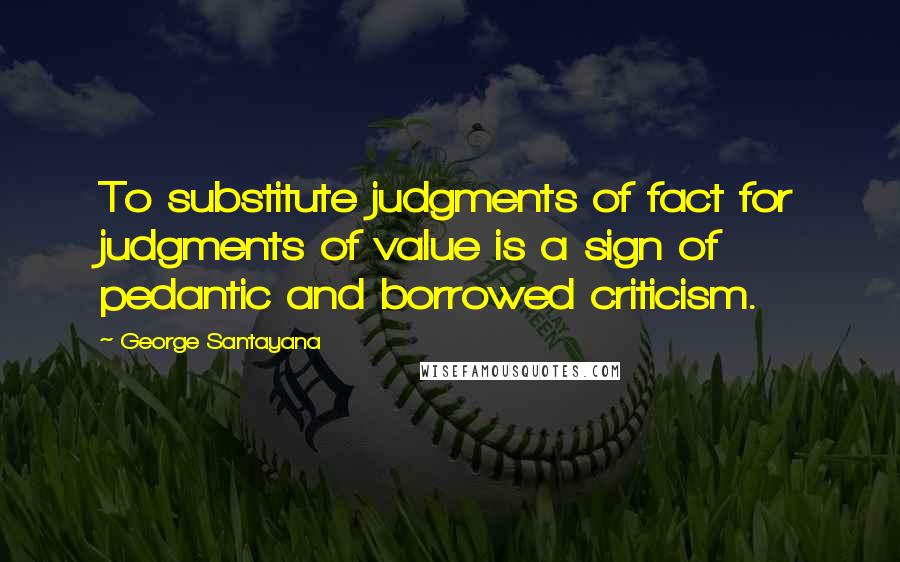 George Santayana Quotes: To substitute judgments of fact for judgments of value is a sign of pedantic and borrowed criticism.