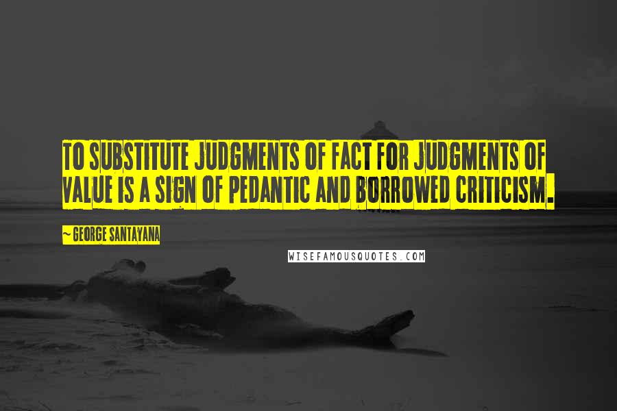 George Santayana Quotes: To substitute judgments of fact for judgments of value is a sign of pedantic and borrowed criticism.