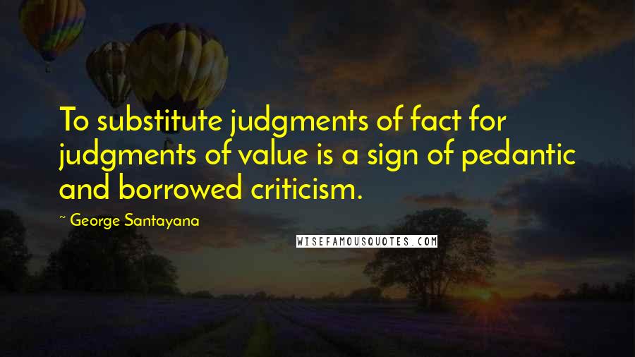 George Santayana Quotes: To substitute judgments of fact for judgments of value is a sign of pedantic and borrowed criticism.