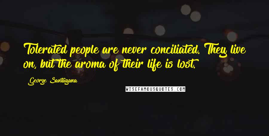 George Santayana Quotes: Tolerated people are never conciliated. They live on, but the aroma of their life is lost.