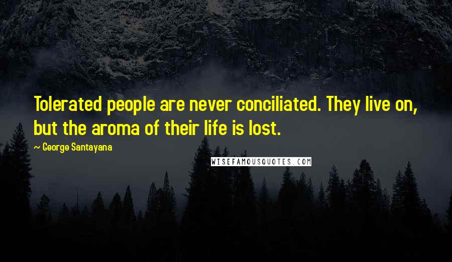 George Santayana Quotes: Tolerated people are never conciliated. They live on, but the aroma of their life is lost.